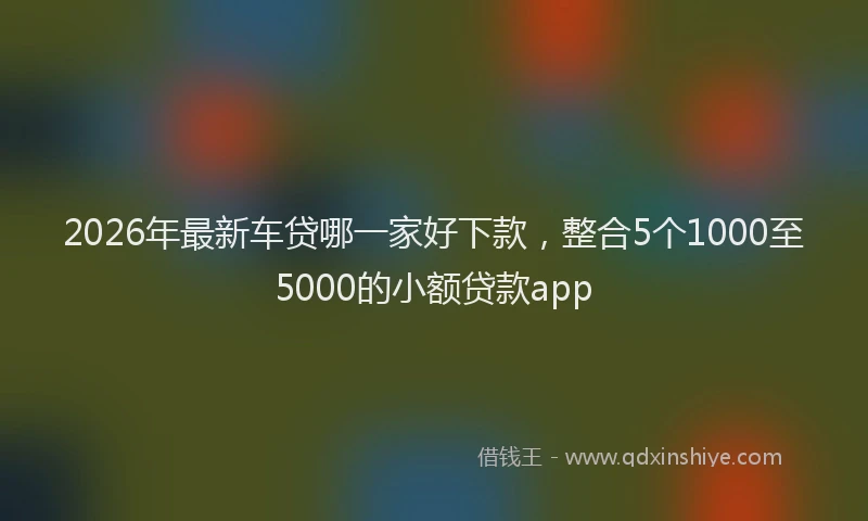 2026年最新车贷哪一家好下款，整合5个1000至5000的小额贷款app
