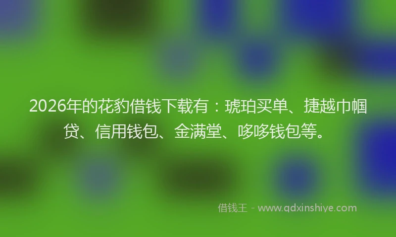 2026年的花豹借钱下载有：琥珀买单、捷越巾帼贷、信用钱包、金满堂、哆哆钱包等。