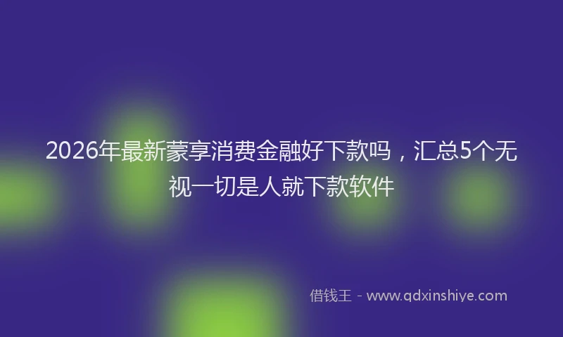 2026年最新蒙享消费金融好下款吗，汇总5个无视一切是人就下款软件