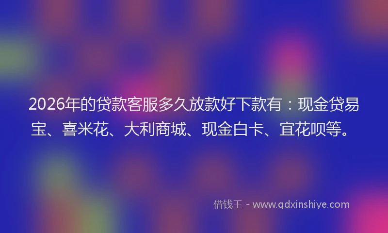 2026年的贷款客服多久放款好下款有：现金贷易宝、喜米花、大利商城、现金白卡、宜花呗等。