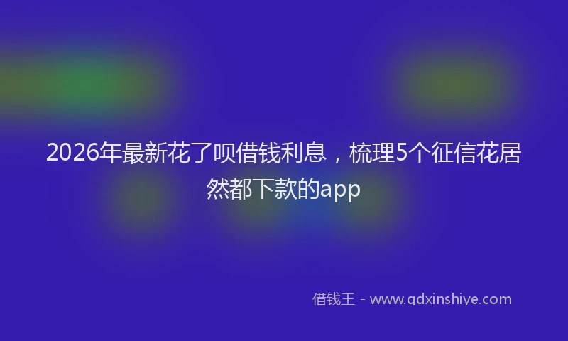 2026年最新花了呗借钱利息，梳理5个征信花居然都下款的app