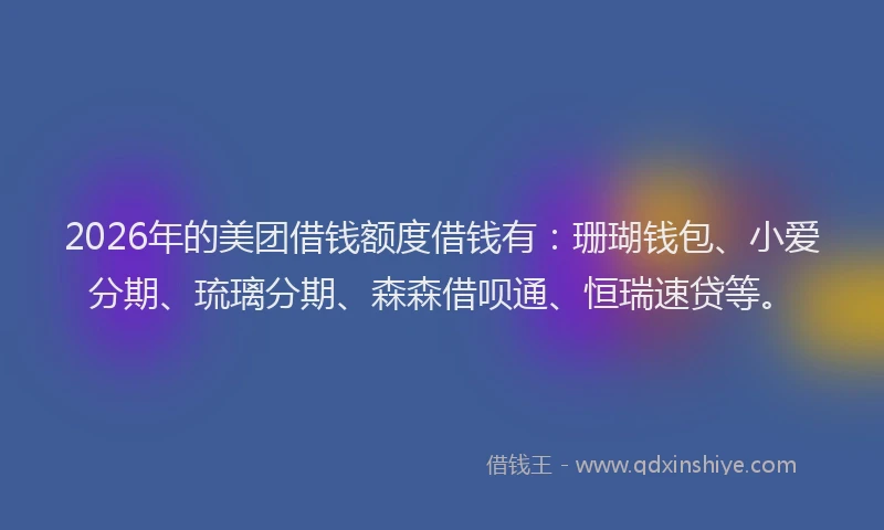 2026年的美团借钱额度借钱有：珊瑚钱包、小爱分期、琉璃分期、森森借呗通、恒瑞速贷等。