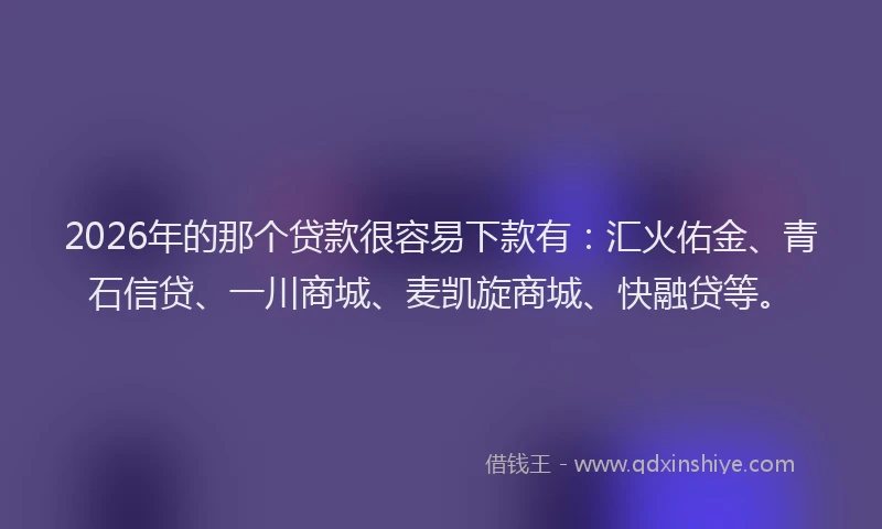 2026年的那个贷款很容易下款有：汇火佑金、青石信贷、一川商城、麦凯旋商城、快融贷等。