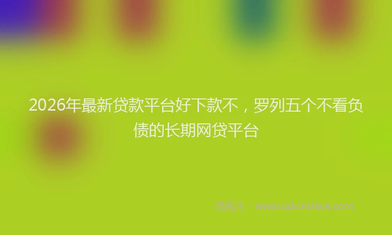 2026年最新贷款平台好下款不，罗列五个不看负债的长期网贷平台