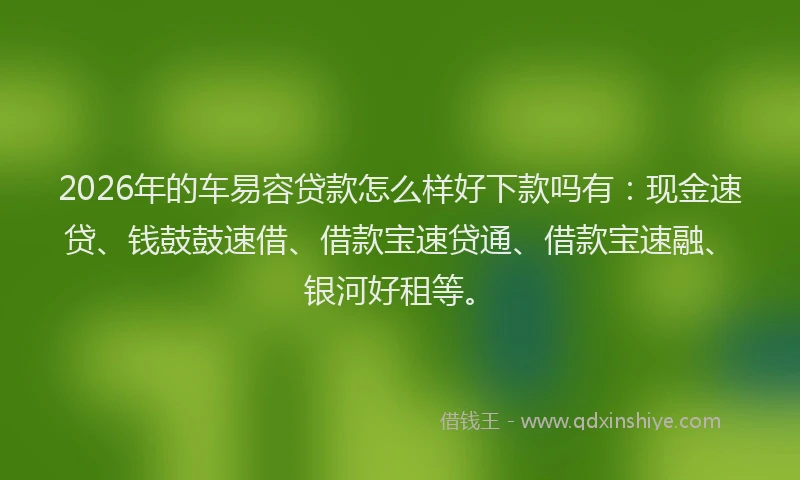2026年的车易容贷款怎么样好下款吗有：现金速贷、钱鼓鼓速借、借款宝速贷通、借款宝速融、银河好租等。