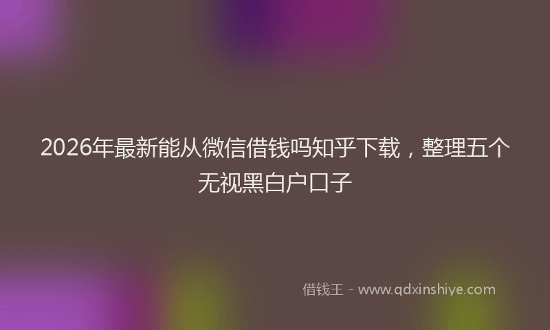 2026年最新能从微信借钱吗知乎下载，整理五个无视黑白户口子