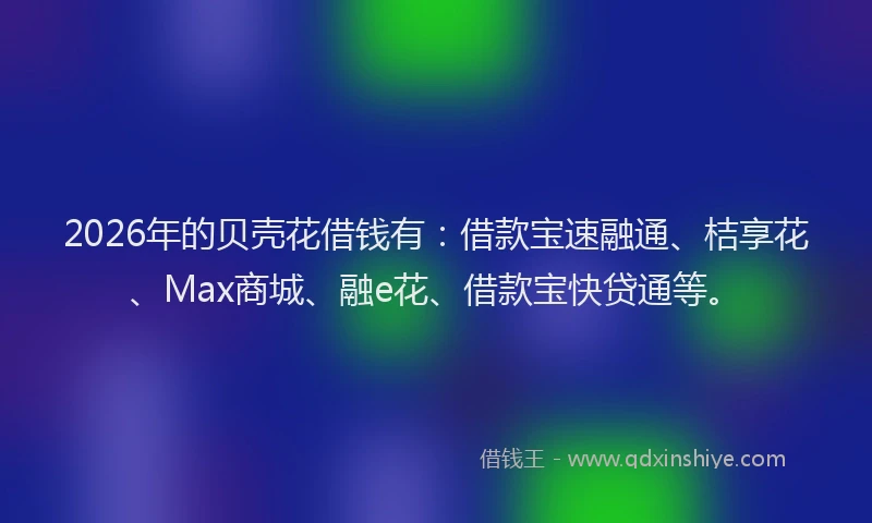 2026年的贝壳花借钱有：借款宝速融通、桔享花、Max商城、融e花、借款宝快贷通等。