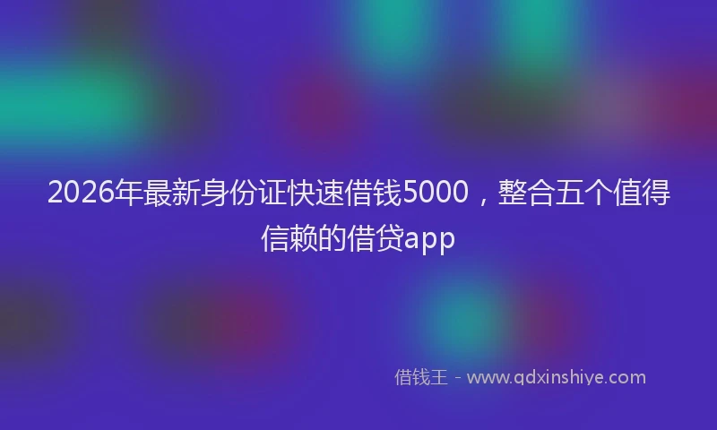2026年最新身份证快速借钱5000，整合五个值得信赖的借贷app