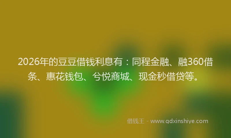 2026年的豆豆借钱利息有：同程金融、融360借条、惠花钱包、兮悦商城、现金秒借贷等。
