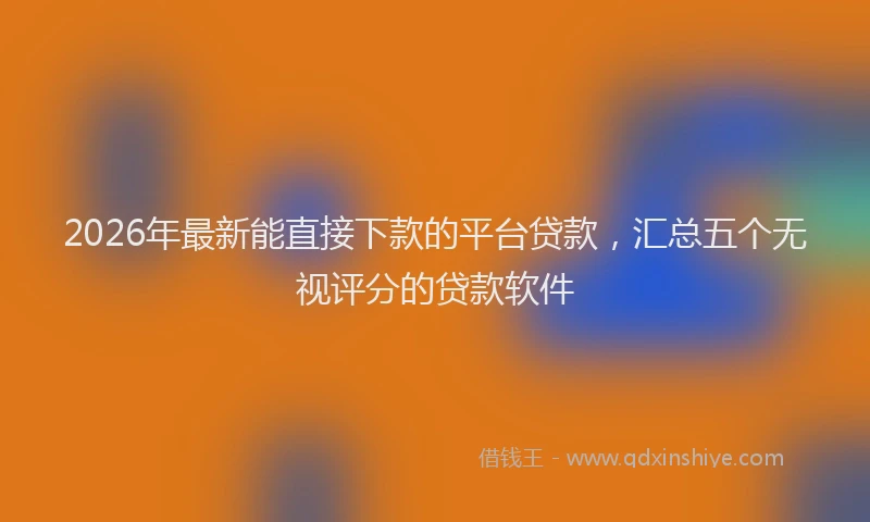 2026年最新能直接下款的平台贷款，汇总五个无视评分的贷款软件