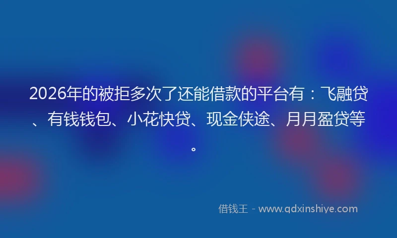 2026年的被拒多次了还能借款的平台有：飞融贷、有钱钱包、小花快贷、现金侠途、月月盈贷等。