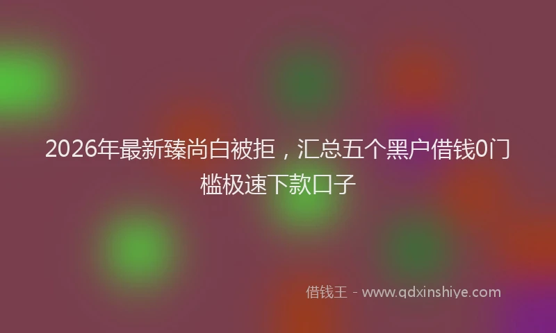 2026年最新臻尚白被拒，汇总五个黑户借钱0门槛极速下款口子