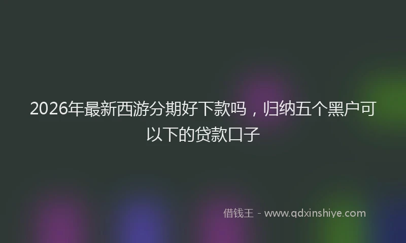2026年最新西游分期好下款吗，归纳五个黑户可以下的贷款口子