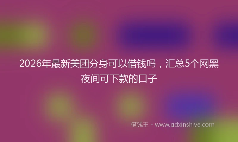 2026年最新美团分身可以借钱吗，汇总5个网黑夜间可下款的口子