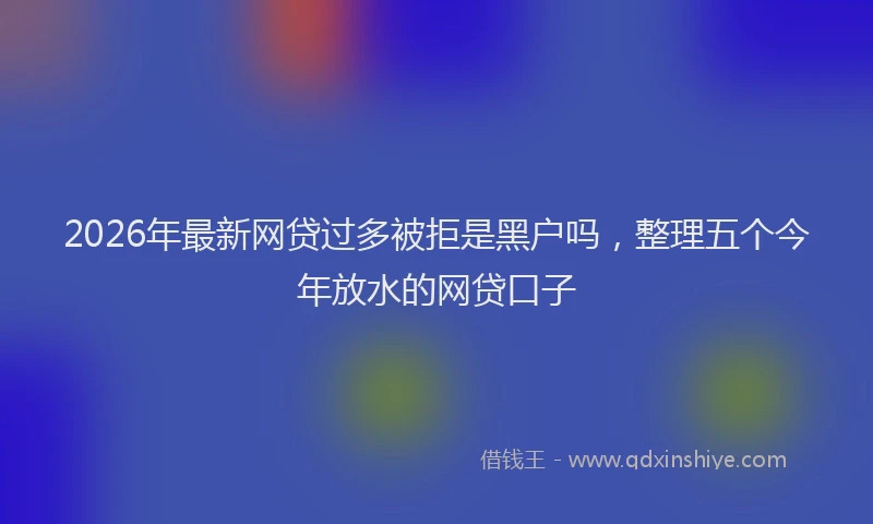 2026年最新网贷过多被拒是黑户吗，整理五个今年放水的网贷口子
