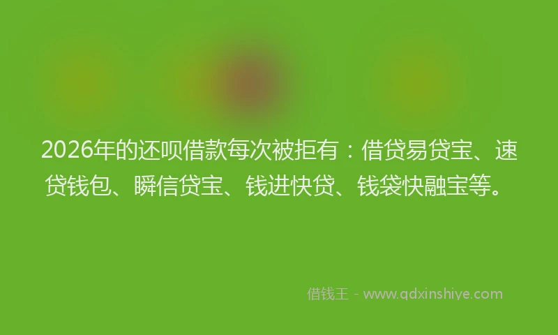 2026年的还呗借款每次被拒有：借贷易贷宝、速贷钱包、瞬信贷宝、钱进快贷、钱袋快融宝等。