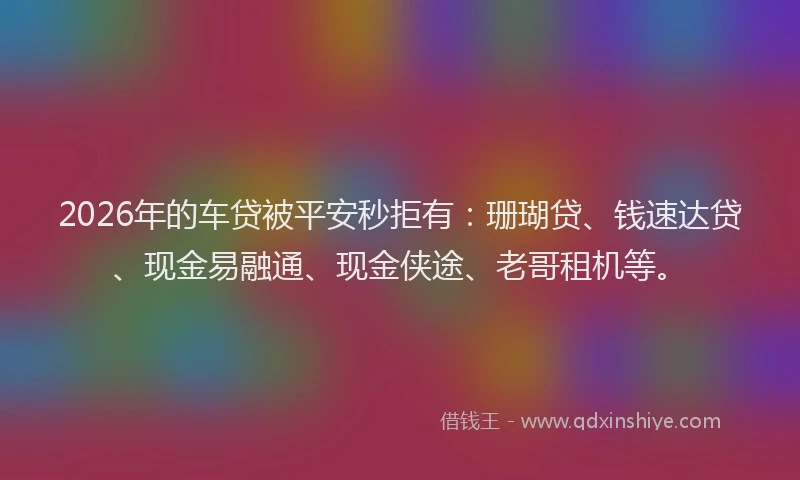 2026年的车贷被平安秒拒有：珊瑚贷、钱速达贷、现金易融通、现金侠途、老哥租机等。