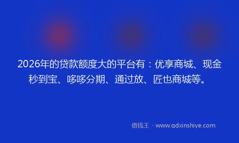 2026年的贷款额度大的平台有：优享商城、现金秒到宝、哆哆分期、通过放、匠也商城等。