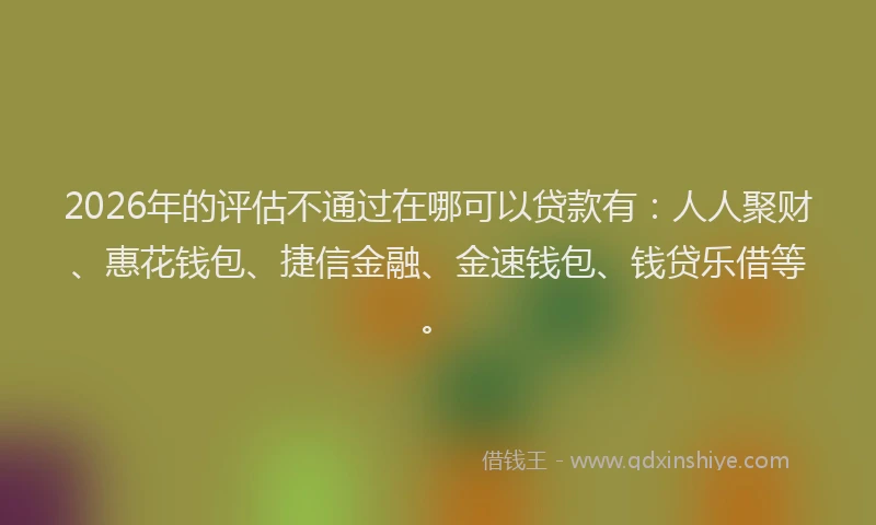 2026年的评估不通过在哪可以贷款有：人人聚财、惠花钱包、捷信金融、金速钱包、钱贷乐借等。