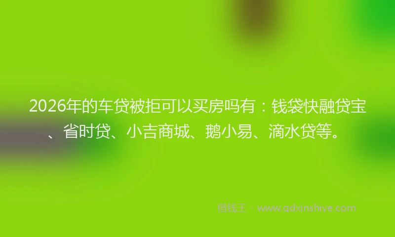 2026年的车贷被拒可以买房吗有：钱袋快融贷宝、省时贷、小吉商城、鹅小易、滴水贷等。
