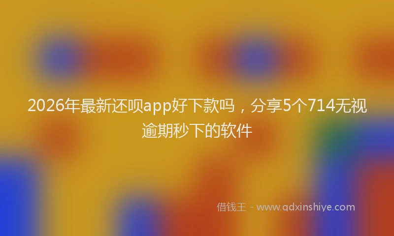 2026年最新还呗app好下款吗，分享5个714无视逾期秒下的软件