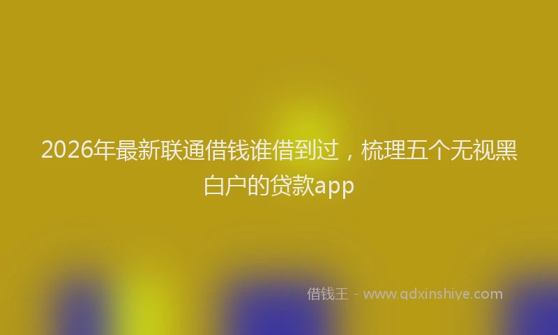 2026年最新联通借钱谁借到过，梳理五个无视黑白户的贷款app