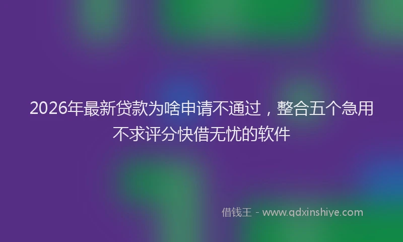 2026年最新贷款为啥申请不通过，整合五个急用不求评分快借无忧的软件