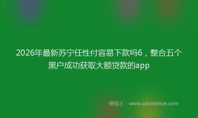 2026年最新苏宁任性付容易下款吗6，整合五个黑户成功获取大额贷款的app