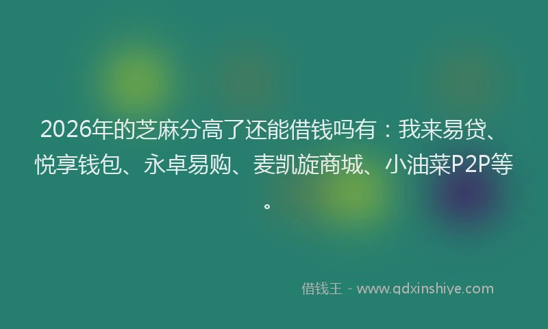 2026年的芝麻分高了还能借钱吗有：我来易贷、悦享钱包、永卓易购、麦凯旋商城、小油菜P2P等。