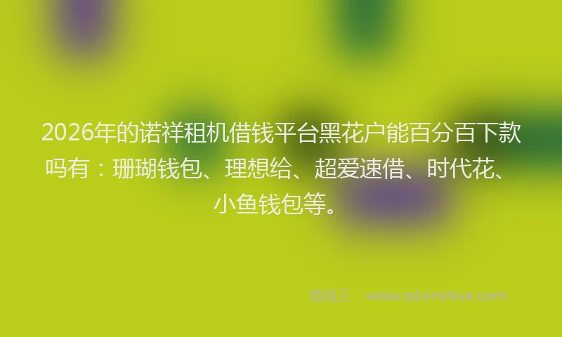 2026年的诺祥租机借钱平台黑花户能百分百下款吗有：珊瑚钱包、理想给、超爱速借、时代花、小鱼钱包等。
