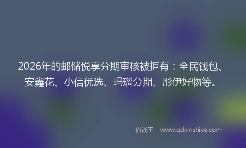 2026年的邮储悦享分期审核被拒有：全民钱包、安鑫花、小信优选、玛瑙分期、彤伊好物等。