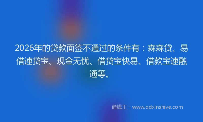 2026年的贷款面签不通过的条件有：森森贷、易借速贷宝、现金无忧、借贷宝快易、借款宝速融通等。