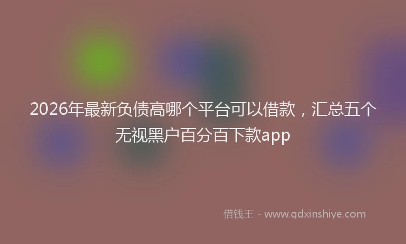 2026年最新负债高哪个平台可以借款，汇总五个无视黑户百分百下款app