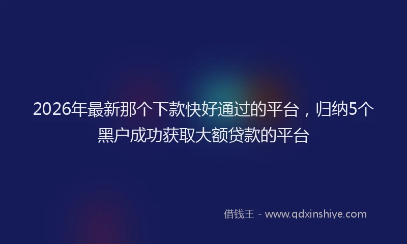 2026年最新那个下款快好通过的平台，归纳5个黑户成功获取大额贷款的平台