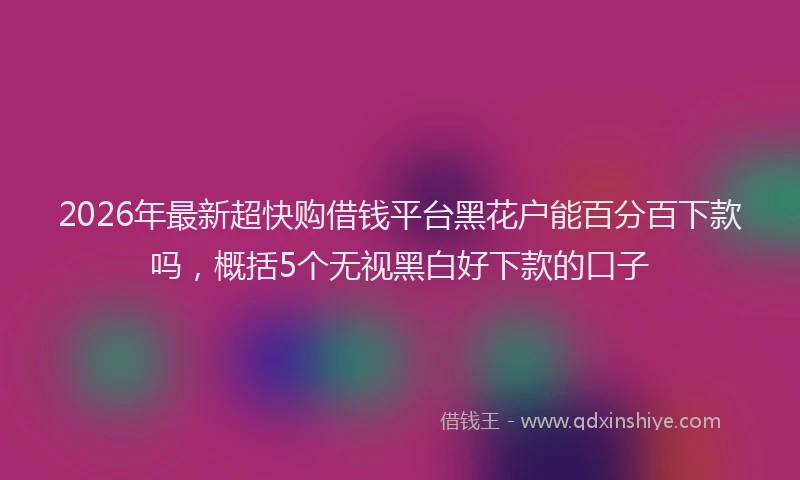 2026年最新超快购借钱平台黑花户能百分百下款吗，概括5个无视黑白好下款的口子