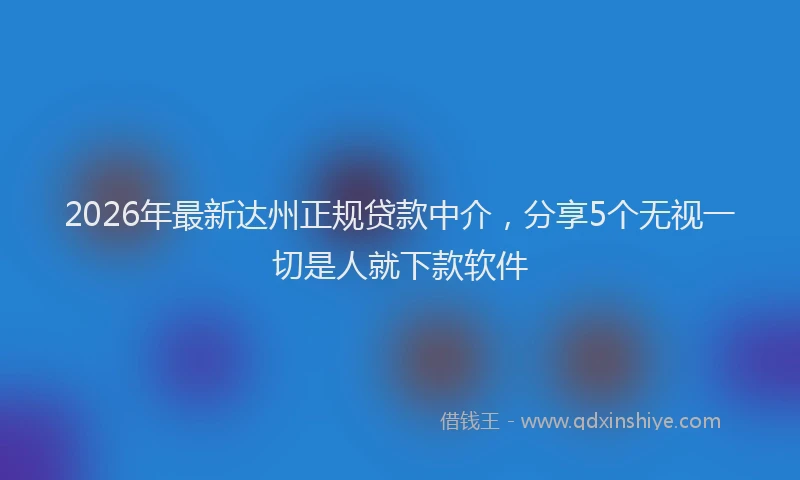 2026年最新达州正规贷款中介，分享5个无视一切是人就下款软件