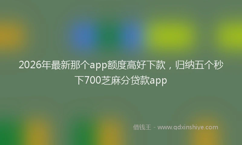 2026年最新那个app额度高好下款，归纳五个秒下700芝麻分贷款app
