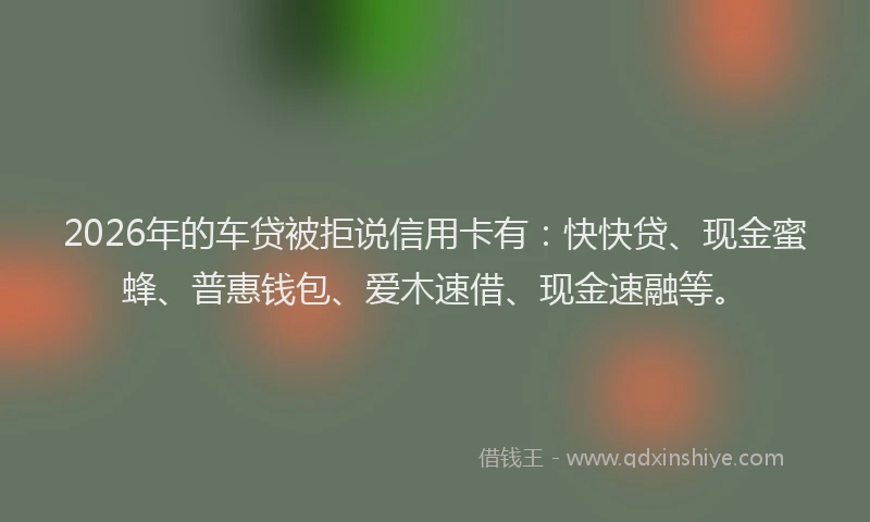 2026年的车贷被拒说信用卡有：快快贷、现金蜜蜂、普惠钱包、爱木速借、现金速融等。