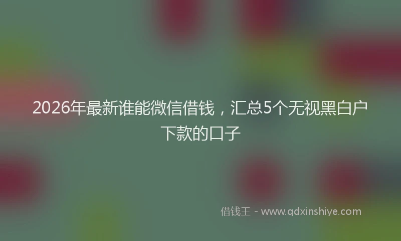 2026年最新谁能微信借钱，汇总5个无视黑白户下款的口子