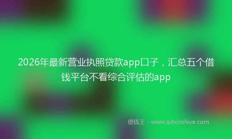 2026年最新营业执照贷款app口子，汇总五个借钱平台不看综合评估的app