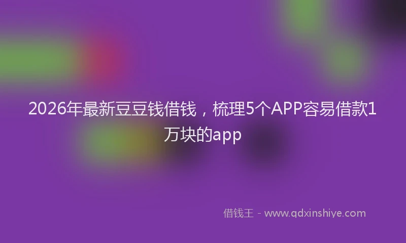 2026年最新豆豆钱借钱，梳理5个APP容易借款1万块的app