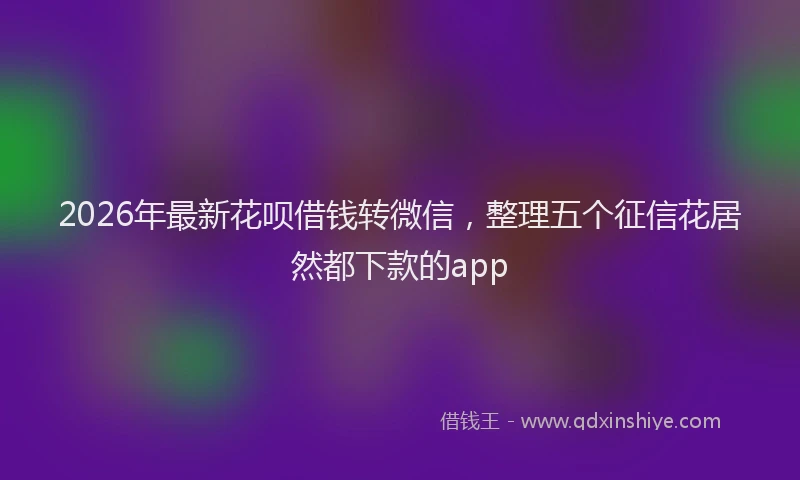 2026年最新花呗借钱转微信，整理五个征信花居然都下款的app