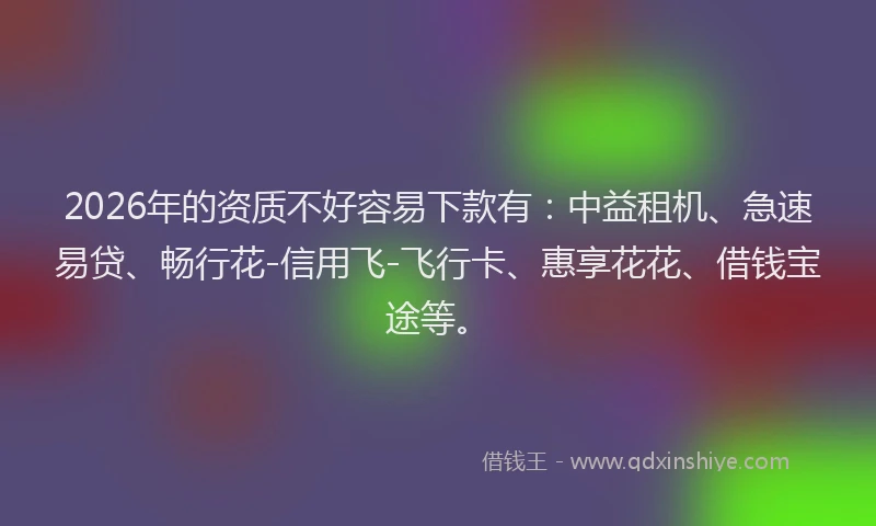 2026年的资质不好容易下款有：中益租机、急速易贷、畅行花-信用飞-飞行卡、惠享花花、借钱宝途等。