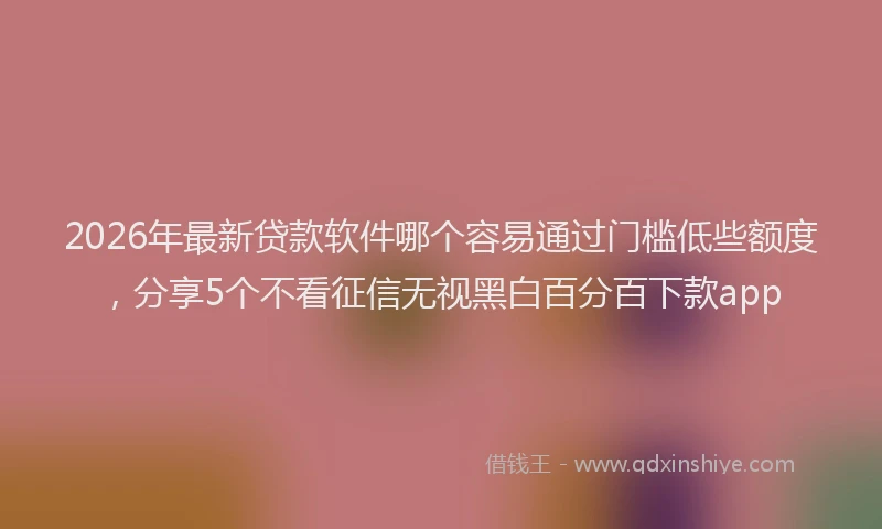 2026年最新贷款软件哪个容易通过门槛低些额度，分享5个不看征信无视黑白百分百下款app