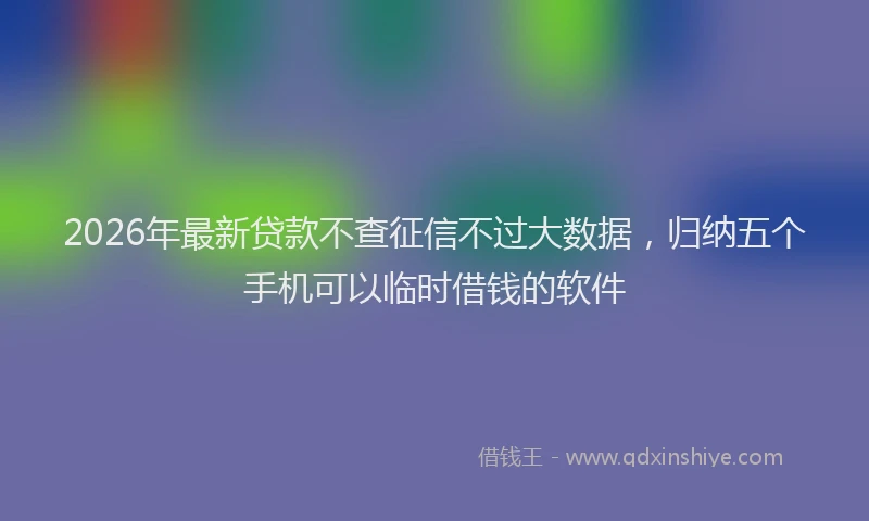 2026年最新贷款不查征信不过大数据，归纳五个手机可以临时借钱的软件
