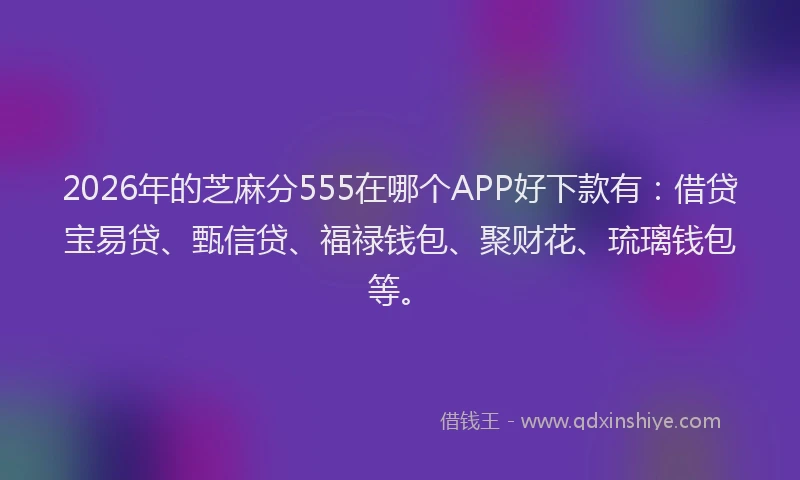 2026年的芝麻分555在哪个APP好下款有：借贷宝易贷、甄信贷、福禄钱包、聚财花、琉璃钱包等。
