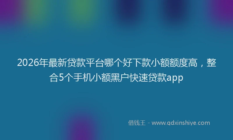 2026年最新贷款平台哪个好下款小额额度高，整合5个手机小额黑户快速贷款app