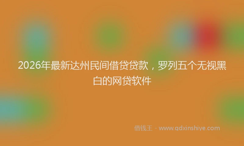 2026年最新达州民间借贷贷款，罗列五个无视黑白的网贷软件