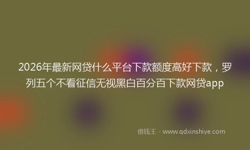 2026年最新网贷什么平台下款额度高好下款，罗列五个不看征信无视黑白百分百下款网贷app