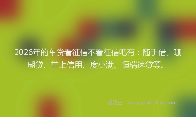 2026年的车贷看征信不看征信吧有：随手借、珊瑚贷、掌上信用、度小满、恒瑞速贷等。